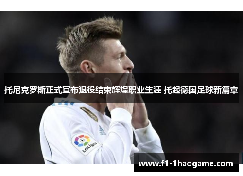托尼克罗斯正式宣布退役结束辉煌职业生涯 托起德国足球新篇章